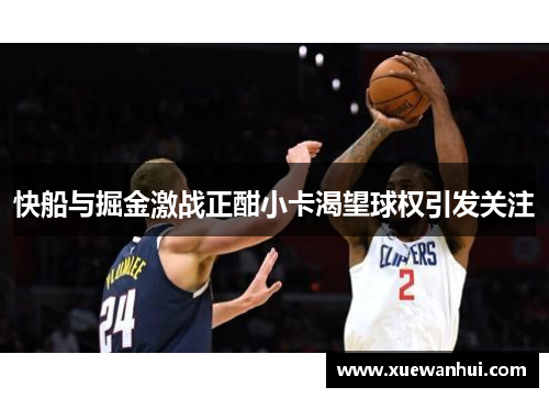 快船与掘金激战正酣小卡渴望球权引发关注